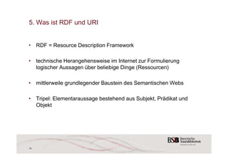 5. Was ist RDF und URI 
• RDF = Resource Description Framework 
• technische Herangehensweise im Internet zur Formulierung 
logischer Aussagen über beliebige Dinge (Ressourcen) 
• mittlerweile grundlegender Baustein des Semantischen Webs 
• Tripel: Elementaraussage bestehend aus Subjekt, Prädikat und 
Objekt 
15 
 