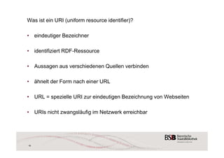 Was ist ein URI (uniform resource identifier)? 
• eindeutiger Bezeichner 
• identifiziert RDF-Ressource 
• Aussagen aus verschiedenen Quellen verbinden 
• ähnelt der Form nach einer URL 
• URL = spezielle URI zur eindeutigen Bezeichnung von Webseiten 
• URIs nicht zwangsläufig im Netzwerk erreichbar 
16 
 