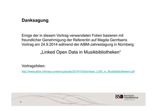 18 
Danksagung 
Einige der in diesem Vortrag verwendeten Folien basieren mit 
freundlicher Genehmigung der Referentin auf Magda Gerritsens 
Vortrag am 24.9.2014 während der AIBM-Jahrestagung in Nürnberg: 
„Linked Open Data in Musikbibliotheken“ 
Vortragsfolien: 
http://www.aibm.info/wp-content/uploads/2014/10/Gerritsen_LOD_in_Musikbibliotheken.pdf 
 