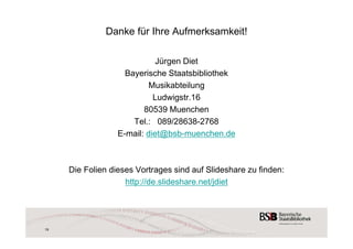 Danke für Ihre Aufmerksamkeit! 
Jürgen Diet 
Bayerische Staatsbibliothek 
Musikabteilung 
Ludwigstr.16 
80539 Muenchen 
Tel.: 089/28638-2768 
E-mail: diet@bsb-muenchen.de 
Die Folien dieses Vortrages sind auf Slideshare zu finden: 
http://de.slideshare.net/jdiet 
19 
