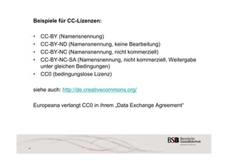 Beispiele für CC-Lizenzen: 
• CC-BY (Namensnennung) 
• CC-BY-ND (Namensnennung, keine Bearbeitung) 
• CC-BY-NC (Namensnennung, nicht kommerziell) 
• CC-BY-NC-SA (Namensnennung, nicht kommerziell, Weitergabe 
unter gleichen Bedingungen) 
• CC0 (bedingungslose Lizenz) 
siehe auch: http://de.creativecommons.org/ 
Europeana verlangt CC0 in ihrem „Data Exchange Agreement“ 
4 
 