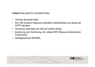 Linked Data steht für vernetzte Daten 
• Teil des Semantic Web 
• Per URI (Uniform Resource Identifier) identifizierbar und direkt per 
HTTP abrufbar 
• Verweisen ebenfalls per URI auf andere Daten 
• Kodierung und Verlinkung z.B. mittels RDF (Resource Description 
Framework) 
• Abfragesprache SPARQL 
5 
 