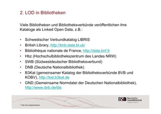 2. LOD in Bibliotheken 
Viele Bibliotheken und Bibliotheksverbünde veröffentlichen ihre 
Kataloge als Linked Open Data, z.B.: 
• Schwedischer Verbundkatalog LIBRIS 
• British Library, http://bnb.data.bl.uk/ 
• Bibliothèque nationale de France, http://data.bnf.fr 
• Hbz (Hochschulbibliothekszentrum des Landes NRW) 
• SWB (Südwestdeutscher Bibliotheksverbund) 
• DNB (Deutsche Nationalbibliothek) 
• B3Kat (gemeinsamer Katalog der Bibliotheksverbünde BVB und 
KOBV), http://lod.b3kat.de 
• GND (Gemeinsame Normdatei der Deutschen Nationalbibliothek), 
http://www.dnb.de/lds 
7 http://dini.de/ag/standards/ 
 