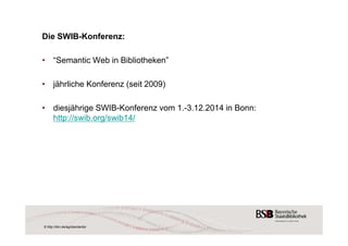 Die SWIB-Konferenz: 
• “Semantic Web in Bibliotheken” 
• jährliche Konferenz (seit 2009) 
• diesjährige SWIB-Konferenz vom 1.-3.12.2014 in Bonn: 
http://swib.org/swib14/ 
8 http://dini.de/ag/standards/ 
 