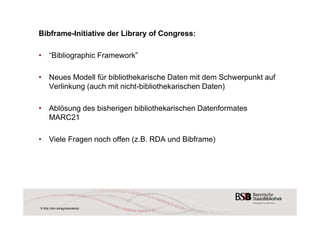 Bibframe-Initiative der Library of Congress: 
• “Bibliographic Framework” 
• Neues Modell für bibliothekarische Daten mit dem Schwerpunkt auf 
Verlinkung (auch mit nicht-bibliothekarischen Daten) 
• Ablösung des bisherigen bibliothekarischen Datenformates 
MARC21 
• Viele Fragen noch offen (z.B. RDA und Bibframe) 
9 http://dini.de/ag/standards/ 
 