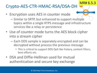 Crypto-AES-CTR-HMAC-RSA/DSA-DH 
• Encryption uses AES in counter mode 
– Similar to SRTP, but enhanced to support multiple 
topics within a single RTPS message and infrastructure 
services like a relay or persistence 
• Use of counter mode turns the AES block cipher 
into a stream cipher 
– Each DDS sample is separately encrypted and can be 
decrypted without process the previous message 
• This is critical to support DDS QoS like history, content filters, 
best-efforts etc. 
• DSA and Diffie-Hellman used for mutual 
authentication and secure key exchange 
© 2014 Real-Time Innovations, Inc. 
MR# 6.5.3 
 