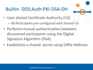 Builtin DDS:Auth:PKI-DSA-DH 
• Uses shared Certificate Authority (CA) 
– All Participants pre-configured with shared-CA 
• Performs mutual authentication between 
discovered participants using the Digital 
Signature Algorithm (DSA) 
• Establishes a shared secret using Diffie-Hellman. 
© 2014 Real-Time Innovations, Inc. 
 