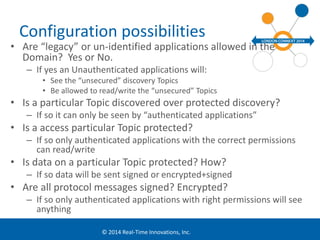 Configuration possibilities 
• Are “legacy” or un-identified applications allowed in the 
Domain? Yes or No. 
– If yes an Unauthenticated applications will: 
• See the “unsecured” discovery Topics 
• Be allowed to read/write the “unsecured” Topics 
• Is a particular Topic discovered over protected discovery? 
– If so it can only be seen by “authenticated applications” 
• Is a access particular Topic protected? 
– If so only authenticated applications with the correct permissions 
© 2014 Real-Time Innovations, Inc. 
can read/write 
• Is data on a particular Topic protected? How? 
– If so data will be sent signed or encrypted+signed 
• Are all protocol messages signed? Encrypted? 
– If so only authenticated applications with right permissions will see 
anything 
 