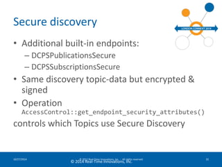 Secure discovery 
• Additional built-in endpoints: 
– DCPSPublicationsSecure 
– DCPSSubscriptionsSecure 
• Same discovery topic-data but encrypted & 
signed 
• Operation 
AccessControl::get_endpoint_security_attributes() 
controls which Topics use Secure Discovery 
10/27/2014 © 2012 Real-Time Innovations, Inc. - All rights reserved 32 
© 2014 Real-Time Innovations, Inc. 
 