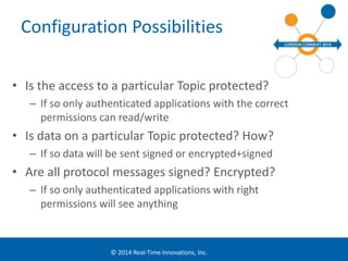 Configuration Possibilities 
• Is the access to a particular Topic protected? 
– If so only authenticated applications with the correct 
permissions can read/write 
• Is data on a particular Topic protected? How? 
– If so data will be sent signed or encrypted+signed 
• Are all protocol messages signed? Encrypted? 
– If so only authenticated applications with right 
permissions will see anything 
© 2014 Real-Time Innovations, Inc. 
 