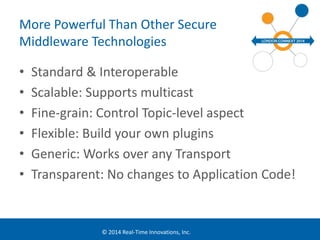 More Powerful Than Other Secure 
Middleware Technologies 
• Standard & Interoperable 
• Scalable: Supports multicast 
• Fine-grain: Control Topic-level aspect 
• Flexible: Build your own plugins 
• Generic: Works over any Transport 
• Transparent: No changes to Application Code! 
© 2014 Real-Time Innovations, Inc. 
 
