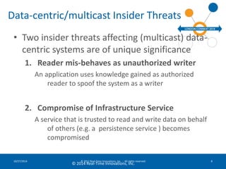 Data-centric/multicast Insider Threats 
• Two insider threats affecting (multicast) data-centric 
systems are of unique significance 
1. Reader mis-behaves as unauthorized writer 
An application uses knowledge gained as authorized 
reader to spoof the system as a writer 
2. Compromise of Infrastructure Service 
A service that is trusted to read and write data on behalf 
of others (e.g. a persistence service ) becomes 
compromised 
10/27/2014 © 2012 Real-Time Innovations, Inc. - All rights reserved 8 
© 2014 Real-Time Innovations, Inc. 
 
