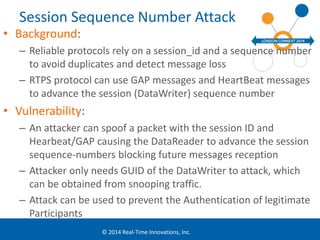 Session Sequence Number Attack 
© 2014 Real-Time Innovations, Inc. 
• Background: 
– Reliable protocols rely on a session_id and a sequence number 
to avoid duplicates and detect message loss 
– RTPS protocol can use GAP messages and HeartBeat messages 
to advance the session (DataWriter) sequence number 
• Vulnerability: 
– An attacker can spoof a packet with the session ID and 
Hearbeat/GAP causing the DataReader to advance the session 
sequence-numbers blocking future messages reception 
– Attacker only needs GUID of the DataWriter to attack, which 
can be obtained from snooping traffic. 
– Attack can be used to prevent the Authentication of legitimate 
Participants 
 