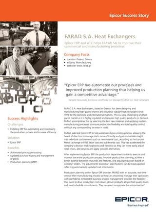Success Highlights
Challenges
•	 	Installing ERP for automating and monitoring
the production process and increase efficiency
Solution
•	 Epicor ERP
Benefits
•	 	Automated process pre-costing
•	 	Updated purchase history and management
of prices
•	 	Production planning (MRP)
Company Facts
•	 Location: Piraeus, Greece
•	 Industry: Manufacturing
•	 Web site: www.farad.gr
Epicor Success Story
“Epicor ERP has automated our processes and
improved production planning thus helping us
gain a competitive advantage.”
Vangelis Fanouriadis, Co-Owner and Production Manager | FARAD S.A. Heat Exchangers
FARAD S.A. Heat Exchangers, based in Greece, has been designing and
manufacturing high-quality marine and industrial tubular heat exchangers since
1979 for the domestic and international markets. This is a very challenging and fast
paced market as it is highly regulated and requires high quality products on demand.
FARAD accomplishes this by selecting the best raw materials and applying modern
manufacturing processes to ensure production flexibility and total quality control,
without any corresponding increase in costs.
FARAD selected Epicor ERP to fully automate its pre-costing process, allowing the
board of directors to manage costs more efficiently and gain immediate insight
into individual cost elements such as raw material cost, according to the London
Metal Exchange or FIFO, labor cost and sub-brands cost. This has accelerated the
company’s decision making process and flexibility as they can more easily adjust
retail prices, add services and apply possible alternatives.
After implementing Epicor ERP the production department is able to execute and
monitor the entire production process, improve product line planning, achieve a
better balance between resources and features, and adjust production based on
customer orders. The adjustments to product specifications can be easily applied
reflecting automatically updated cost information.
Production planning within Epicor ERP provides FARAD with an accurate, real-time
view of their manufacturing process so they can proactively manage their operations
with confidence. Embedded business process management provides the flexibility
they need to drive production costs down, deliver products at specified quality levels
and meet schedule commitments. They can even incorporate the subcontractors’
FARAD S.A. Heat Exchangers
Epicor ERP and ATC helps FARAD SA to improve their
commercial and manufacturing processes
 