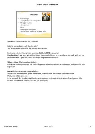 Gottes Knecht und Freund 
Wer kennt den Film «Ueli der Knecht»? 
Möchte jemand von euch Knecht sein? 
Wir müssen den Begriff für die heutige Welt klären. 
Basierend auf dem Roman von Jeremias Gotthelf, 1841 erschienen 
Knecht (Magd) war vom Mittelalter bis zur Neuzeit ein Diener in einem Bauernbetrieb, welcher im 
Normalfall kein Eigentum hatte und lebenslang der Familie diente. 
Sklave ist begrifflich negativer belegt. 
Ein Sklave gehört jemanden, hat demzufolge nur sehr eingeschränkte Rechte und im Normalfall kein 
Eigentum 
Diener ist heute weniger negativ belegt. 
Wobei: wer möchte denn gerne Diener sein, wie möchten doch lieber bedient werden… 
Doch, was ist ein Diener: 
Es ist jemand, der sich bereitwillige jemand anderem Unterordnet und seinen Anweisungen folgt 
Er stellt seine Kräfte, Talente und Zeit zur Verfügung 
Hansruedi Tremp 19.10.2014 2 
 