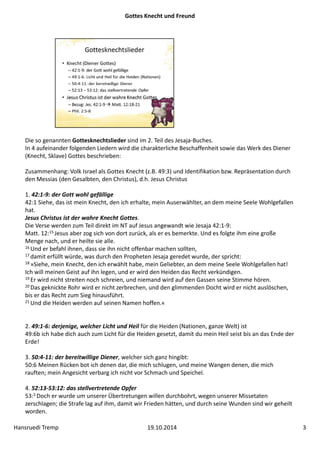 Gottes Knecht und Freund 
Die so genannten Gottesknechtslieder sind im 2. Teil des Jesaja‐Buches. 
In 4 aufeinander folgenden Liedern wird die charakterliche Beschaffenheit sowie das Werk des Diener 
(Knecht, Sklave) Gottes beschrieben: 
Zusammenhang: Volk Israel als Gottes Knecht (z.B. 49:3) und Identifikation bzw. Repräsentation durch 
den Messias (den Gesalbten, den Christus), d.h. Jesus Christus 
1. 42:1‐9: der Gott wohl gefällige 
42:1 Siehe, das ist mein Knecht, den ich erhalte, mein Auserwählter, an dem meine Seele Wohlgefallen 
hat. 
Jesus Christus ist der wahre Knecht Gottes. 
Die Verse werden zum Teil direkt im NT auf Jesus angewandt wie Jesaja 42:1‐9: 
Matt. 12:15 Jesus aber zog sich von dort zurück, als er es bemerkte. Und es folgte ihm eine große 
Menge nach, und er heilte sie alle. 
16 Und er befahl ihnen, dass sie ihn nicht offenbar machen sollten, 
17 damit erfüllt würde, was durch den Propheten Jesaja geredet wurde, der spricht: 
18 »Siehe, mein Knecht, den ich erwählt habe, mein Geliebter, an dem meine Seele Wohlgefallen hat! 
Ich will meinen Geist auf ihn legen, und er wird den Heiden das Recht verkündigen. 
19 Er wird nicht streiten noch schreien, und niemand wird auf den Gassen seine Stimme hören. 
20 Das geknickte Rohr wird er nicht zerbrechen, und den glimmenden Docht wird er nicht auslöschen, 
bis er das Recht zum Sieg hinausführt. 
21 Und die Heiden werden auf seinen Namen hoffen.« 
2. 49:1‐6: derjenige, welcher Licht und Heil für die Heiden (Nationen, ganze Welt) ist 
49:6b ich habe dich auch zum Licht für die Heiden gesetzt, damit du mein Heil seist bis an das Ende der 
Erde! 
3. 50:4‐11: der bereitwillige Diener, welcher sich ganz hingibt: 
50:6 Meinen Rücken bot ich denen dar, die mich schlugen, und meine Wangen denen, die mich 
rauften; mein Angesicht verbarg ich nicht vor Schmach und Speichel. 
4. 52:13‐53:12: das stellvertretende Opfer 
53:5 Doch er wurde um unserer Übertretungen willen durchbohrt, wegen unserer Missetaten 
zerschlagen; die Strafe lag auf ihm, damit wir Frieden hätten, und durch seine Wunden sind wir geheilt 
worden. 
Hansruedi Tremp 19.10.2014 3 
 