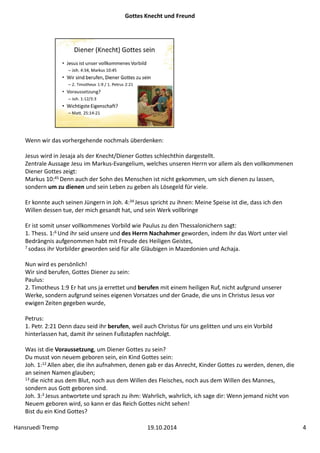 Gottes Knecht und Freund 
Wenn wir das vorhergehende nochmals überdenken: 
Jesus wird in Jesaja als der Knecht/Diener Gottes schlechthin dargestellt. 
Zentrale Aussage Jesu im Markus‐Evangelium, welches unseren Herrn vor allem als den vollkommenen 
Diener Gottes zeigt: 
Markus 10:45 Denn auch der Sohn des Menschen ist nicht gekommen, um sich dienen zu lassen, 
sondern um zu dienen und sein Leben zu geben als Lösegeld für viele. 
Er konnte auch seinen Jüngern in Joh. 4:34 Jesus spricht zu ihnen: Meine Speise ist die, dass ich den 
Willen dessen tue, der mich gesandt hat, und sein Werk vollbringe 
Er ist somit unser vollkommenes Vorbild wie Paulus zu den Thessalonichern sagt: 
1. Thess. 1:6 Und ihr seid unsere und des Herrn Nachahmer geworden, indem ihr das Wort unter viel 
Bedrängnis aufgenommen habt mit Freude des Heiligen Geistes, 
7 sodass ihr Vorbilder geworden seid für alle Gläubigen in Mazedonien und Achaja. 
Nun wird es persönlich! 
Wir sind berufen, Gottes Diener zu sein: 
Paulus: 
2. Timotheus 1:9 Er hat uns ja errettet und berufen mit einem heiligen Ruf, nicht aufgrund unserer 
Werke, sondern aufgrund seines eigenen Vorsatzes und der Gnade, die uns in Christus Jesus vor 
ewigen Zeiten gegeben wurde, 
Petrus: 
1. Petr. 2:21 Denn dazu seid ihr berufen, weil auch Christus für uns gelitten und uns ein Vorbild 
hinterlassen hat, damit ihr seinen Fußstapfen nachfolgt. 
Was ist die Voraussetzung, um Diener Gottes zu sein? 
Du musst von neuem geboren sein, ein Kind Gottes sein: 
Joh. 1:12 Allen aber, die ihn aufnahmen, denen gab er das Anrecht, Kinder Gottes zu werden, denen, die 
an seinen Namen glauben; 
13 die nicht aus dem Blut, noch aus dem Willen des Fleisches, noch aus dem Willen des Mannes, 
sondern aus Gott geboren sind. 
Joh. 3:3 Jesus antwortete und sprach zu ihm: Wahrlich, wahrlich, ich sage dir: Wenn jemand nicht von 
Neuem geboren wird, so kann er das Reich Gottes nicht sehen! 
Bist du ein Kind Gottes? 
Hansruedi Tremp 19.10.2014 4 
 