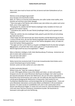 Gottes Knecht und Freund 
Wenn nicht, dann mach es heute noch fest, du kannst nach dem Gottesdienst auf uns 
zukommen. 
Welches ist die wichtigste Eigenschaft? 
Jesus hat dazu eine Geschichte erzählt: 
Matt. 25:14 Denn es ist wie bei einem Menschen, der außer Landes reisen wollte, seine 
Knechte rief und ihnen seine Güter übergab. 
15Dem einen gab er fünf Talente, dem anderen zwei, dem dritten eins, jedem nach seiner 
Kraft, und er reiste sogleich ab. 
16 Da ging der hin, welcher die fünf Talente empfangen hatte, handelte mit ihnen und 
gewann fünf weitere Talente. 
17 Und ebenso der, welcher die zwei Talente [empfangen hatte], auch er gewann zwei 
weitere. 
18 Aber der, welcher das eine empfangen hatte, ging hin, grub die Erde auf und verbarg 
das Geld seines Herrn. 
19 Nach langer Zeit aber kommt der Herr dieser Knechte und hält Abrechnung mit ihnen. 
20 Und es trat der hinzu, der die fünf Talente empfangen hatte, brachte noch fünf weitere 
Talente herzu und sprach: Herr, du hast mir fünf Talente übergeben; siehe, ich habe mit 
ihnen fünf weitere Talente gewonnen. 
21 Da sagte sein Herr zu ihm: Recht so, du guter und treuer Knecht! Du bist über wenigem 
treu gewesen, ich will dich über vieles setzen; geh ein zur Freude deines Herrn 
Welche Eigenschaft hat Jesus hervorgehoben? – Treue!! 
Wäre es Weisheit, Intelligenz, Kraft, Geld, Machtausübung  Leistung – da kommen wir 
alle im einten oder anderen zu kurz 
Treu sein kann aber jeder!! 
Willst Du Gott treu sein! 
Woher kommt die moralische Kraft  durch den Innewohnenden Geist Gottes und in 
unserer Verantwortung im Suchen Gottes 
Zentrale: suchen wir Gott, weihen wir unser Leben Ihm. 
Ein Mut machendes Beispiel: 
William Carey, der "Vater der modernen Mission" 
Im Jahr 1793 segelte William Carey (1761‐1834) nach Indien, um dort unter großen 
Strapazen als einer der ersten Missionare überhaupt anzufangen. Sein Leben wurde zu 
den beeindruckendsten 40 Jahren der Weltmission: die zum Teil schier unglaubliche 
Geschichte eines Schuhmachers vom Lande, der sich selbst die alten Sprachen beibrachte 
und die ganze Bewegung der Weltmission in Gang setzte. Gott machte ihn zum 
fruchtbarsten Bibelübersetzer und Gemeindegründer der Kirchengeschichte – Carey und 
seine Mitarbeiter übersetzten und druckten Bibeln und Bibelteile in 40 verschiedenen 
Sprachen. Ihr Leben wurde ein vorbildhaftes Licht, dem in den zweihundert Jahren 
danach viele Missionare folgten. Er setzte sich auch sozial ein, damit die Witwen in Indien 
nicht mehr beim Tod ihrer Ehemänner mitverbrannt wurden. Die Geschichte ist 
lesenswert und es gibt auch eine Verfilmung. 
Hansruedi Tremp 19.10.2014 4 
 