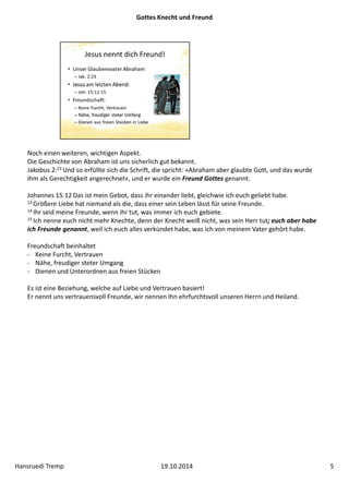 Gottes Knecht und Freund 
Noch einen weiteren, wichtigen Aspekt. 
Die Geschichte von Abraham ist uns sicherlich gut bekannt. 
Jakobus 2:23 Und so erfüllte sich die Schrift, die spricht: »Abraham aber glaubte Gott, und das wurde 
ihm als Gerechtigkeit angerechnet«, und er wurde ein Freund Gottes genannt. 
Johannes 15:12 Das ist mein Gebot, dass ihr einander liebt, gleichwie ich euch geliebt habe. 
13 Größere Liebe hat niemand als die, dass einer sein Leben lässt für seine Freunde. 
14 Ihr seid meine Freunde, wenn ihr tut, was immer ich euch gebiete. 
15 Ich nenne euch nicht mehr Knechte, denn der Knecht weiß nicht, was sein Herr tut; euch aber habe 
ich Freunde genannt, weil ich euch alles verkündet habe, was ich von meinem Vater gehört habe. 
Freundschaft beinhaltet 
‐ Keine Furcht, Vertrauen 
‐ Nähe, freudiger steter Umgang 
‐ Dienen und Unterordnen aus freien Stücken 
Es ist eine Beziehung, welche auf Liebe und Vertrauen basiert! 
Er nennt uns vertrauensvoll Freunde, wir nennen Ihn ehrfurchtsvoll unseren Herrn und Heiland. 
Hansruedi Tremp 19.10.2014 5 
 