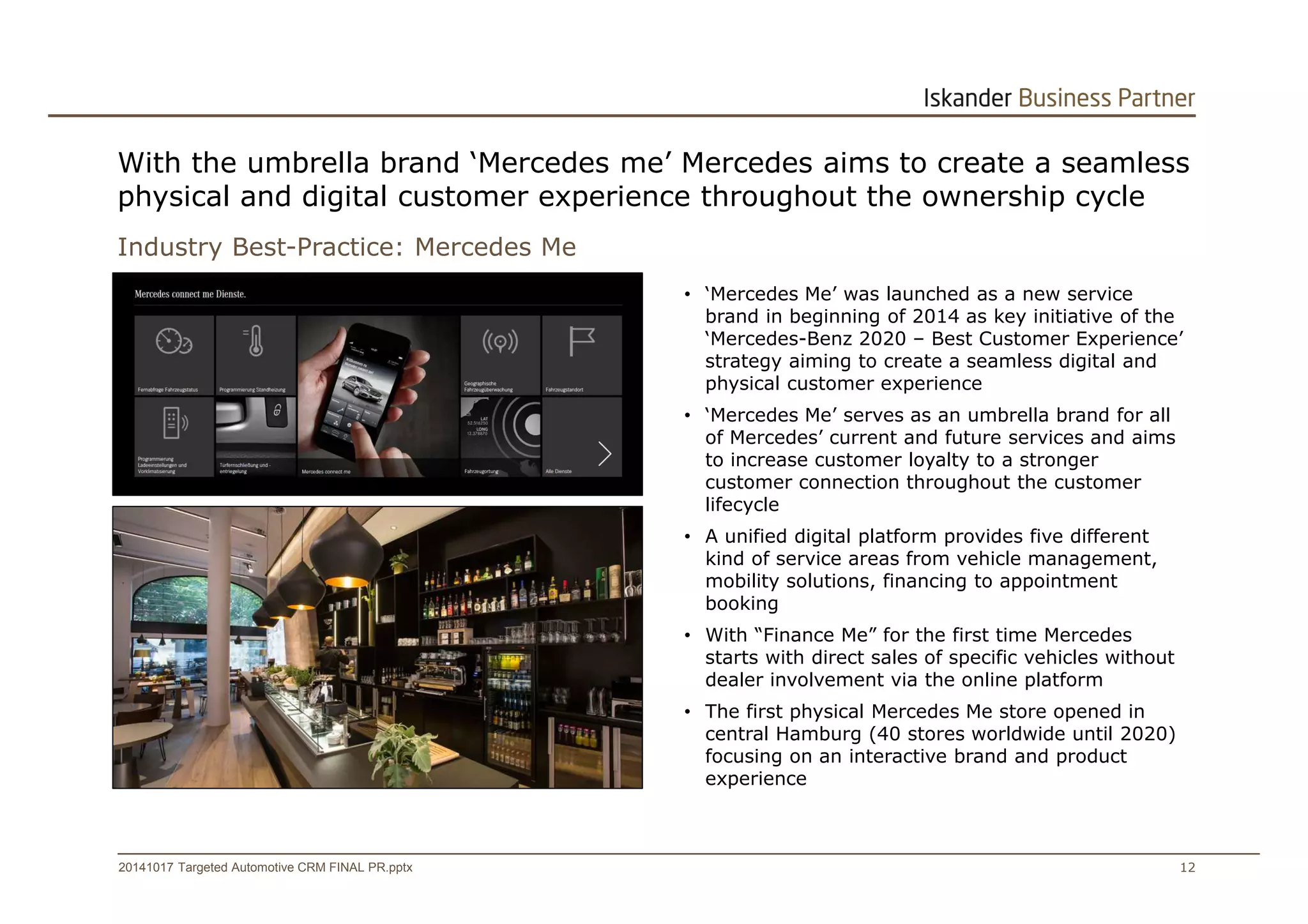 With the umbrella brand ‘Mercedes me’ Mercedes aims to create a seamless 
physical and digital customer experience throughout the ownership cycle 
Industry Best-Practice: Mercedes Me 
• ‘Mercedes Me’ was launched as a new service 
brand in beginning of 2014 as key initiative of the 
‘Mercedes-Benz 2020 – Best Customer Experience’ 
strategy aiming to create a seamless digital and 
physical customer experience 
• ‘Mercedes Me’ serves as an umbrella brand for all 
of Mercedes’ current and future services and aims 
to increase customer loyalty to a stronger 
customer connection throughout the customer 
lifecycle 
• A unified digital platform provides five different 
kind of service areas from vehicle management, 
mobility solutions, financing to appointment 
booking 
• With “Finance Me” for the first time Mercedes 
starts with direct sales of specific vehicles without 
dealer involvement via the online platform 
• The first physical Mercedes Me store opened in 
central Hamburg (40 stores worldwide until 2020) 
focusing on an interactive brand and product 
experience 
20141017 Targeted Automotive CRM FINAL PR.pptx 12 
 