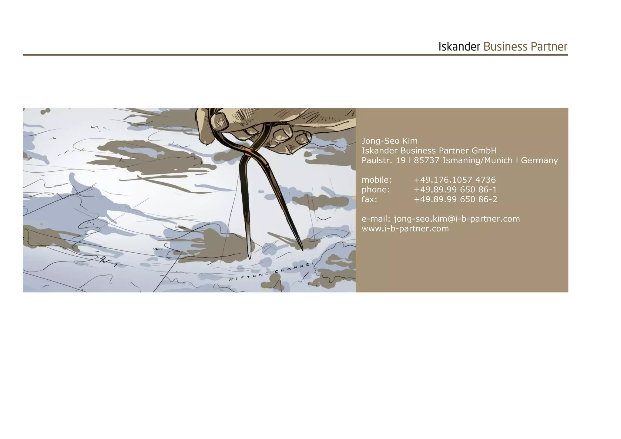 Jong-Seo Kim 
Iskander Business Partner GmbH 
Paulstr. 19 l 85737 Ismaning/Munich l Germany 
mobile: +49.176.1057 4736 
phone: +49.89.99 650 86-1 
fax: +49.89.99 650 86-2 
e-mail: jong-seo.kim@i-b-partner.com 
www.i-b-partner.com 
20141017 Targeted Automotive CRM FINAL PR.pptx 13 
