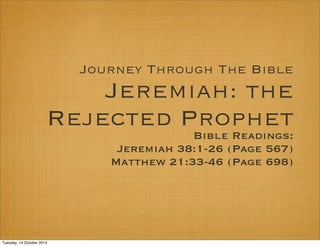 Journey Through The Bible 
Jeremiah: the 
Rejected Prophet 
Bible Readings: 
Jeremiah 38:1-26 (Page 567) 
Matthew 21:33-46 (Page 698) 
Tuesday, 14 October 2014 
 