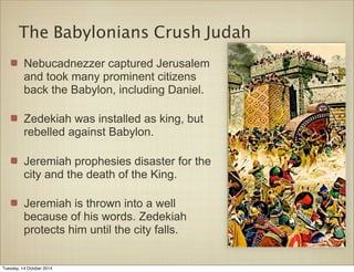 The Babylonians Crush Judah 
Nebucadnezzer captured Jerusalem 
and took many prominent citizens 
back the Babylon, including Daniel. 
Zedekiah was installed as king, but 
rebelled against Babylon. 
Jeremiah prophesies disaster for the 
city and the death of the King. 
Jeremiah is thrown into a well 
because of his words. Zedekiah 
protects him until the city falls. 
Tuesday, 14 October 2014 
 