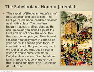 The Babylonians Honour Jeremiah 
“The captain of [Nebecadnezzer's army] 
took Jeremiah and said to him, “The 
Lord your God pronounced this disaster 
against this place. The Lord has 
brought it about, and has done as He 
said. Because you sinned against the 
Lord and did not obey His voice, this 
thing has come upon you. Now, behold, 
I release you today from the chains on 
your hands. If it seems good to you to 
come with me to Babylon, come, and I 
will look after you well, but if it seems 
wrong to you to come with me to 
Babylon, do not come. See, the whole 
land is before you; go wherever you 
think it good and right to go.” (Jeremiah 
40:1–4, ESV) 
Tuesday, 14 October 2014 
 