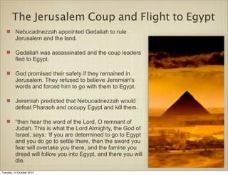 The Jerusalem Coup and Flight to Egypt 
Nebucadnezzah appointed Gedaliah to rule 
Jerusalem and the land. 
Gedaliah was assassinated and the coup leaders 
fled to Egypt. 
God promised their safety if they remained in 
Jerusalem. They refused to believe Jeremiah's 
words and forced him to go with them to Egypt. 
Jeremiah predicted that Nebucadnezzah would 
defeat Pharaoh and occupy Egypt and kill them. 
“then hear the word of the Lord, O remnant of 
Judah. This is what the Lord Almighty, the God of 
Israel, says: ‘If you are determined to go to Egypt 
and you do go to settle there, then the sword you 
fear will overtake you there, and the famine you 
dread will follow you into Egypt, and there you will 
die. 
Tuesday, 14 October 2014 
 