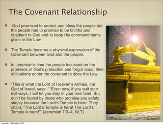 The Covenant Relationship 
God promised to protect and bless the people but 
the people had to promise to be faithful and 
obedient to God and to keep His commandments 
given in the Law. 
The Temple became a physical expression of the 
Covenant between God and the people. 
In Jeremiah's time the people focussed on the 
promises of God's protection and forgot about their 
obligations under the covenant to obey the Law. 
“This is what the Lord of Heaven’s Armies, the 
God of Israel, says: “ ‘Even now, if you quit your 
evil ways, I will let you stay in your own land. But 
don’t be fooled by those who promise you safety 
simply because the Lord’s Temple is here. They 
chant, “The Lord’s Temple is here! The Lord’s 
Temple is here!”” (Jeremiah 7:3–4, NLT) 
Tuesday, 14 October 2014 
 