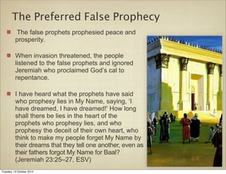 The Preferred False Prophecy 
The false prophets prophesied peace and 
prosperity. 
When invasion threatened, the people 
listened to the false prophets and ignored 
Jeremiah who proclaimed God’s cal to 
repentance. 
I have heard what the prophets have said 
who prophesy lies in My Name, saying, ‘I 
have dreamed, I have dreamed!’ How long 
shall there be lies in the heart of the 
prophets who prophesy lies, and who 
prophesy the deceit of their own heart, who 
think to make my people forget My Name by 
their dreams that they tell one another, even as 
their fathers forgot My Name for Baal? 
(Jeremiah 23:25–27, ESV) 
Tuesday, 14 October 2014 
 