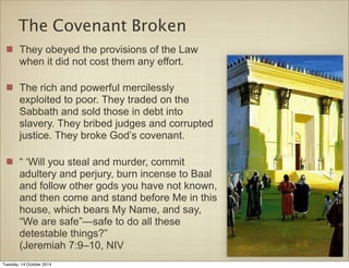The Covenant Broken 
They obeyed the provisions of the Law 
when it did not cost them any effort. 
The rich and powerful mercilessly 
exploited to poor. They traded on the 
Sabbath and sold those in debt into 
slavery. They bribed judges and corrupted 
justice. They broke God’s covenant. 
“ ‘Will you steal and murder, commit 
adultery and perjury, burn incense to Baal 
and follow other gods you have not known, 
and then come and stand before Me in this 
house, which bears My Name, and say, 
“We are safe”—safe to do all these 
detestable things?” 
(Jeremiah 7:9–10, NIV 
Tuesday, 14 October 2014 
 