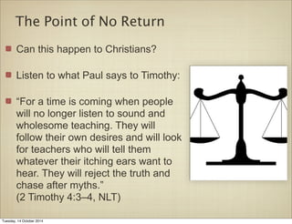 The Point of No Return 
Can this happen to Christians? 
Listen to what Paul says to Timothy: 
“For a time is coming when people 
will no longer listen to sound and 
wholesome teaching. They will 
follow their own desires and will look 
for teachers who will tell them 
whatever their itching ears want to 
hear. They will reject the truth and 
chase after myths.” 
(2 Timothy 4:3–4, NLT) 
Tuesday, 14 October 2014 
 