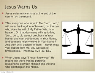 Jesus Warns Us 
Jesus solemnly warns us at the end of the 
sermon on the mount: 
““Not everyone who says to Me, ‘Lord, Lord,’ 
will enter the kingdom of heaven, but the one 
who does the will of My Father Who is in 
heaven. On that day many will say to Me, 
‘Lord, Lord, did we not prophesy in Your 
Name, and cast out demons in Your Name, 
and do many mighty works in Your Name?’ 
And then will I declare to them, ‘I never knew 
you; depart from Me, you workers of 
lawlessness.’” (Matthew 7:21–23, ESV) 
When Jesus says “I never knew you.” He 
meant that there was no personal 
relationship between Himself and the one 
who did things in His Name. 
Tuesday, 14 October 2014 
 