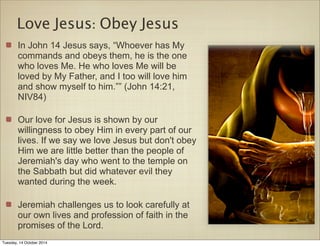 Love Jesus: Obey Jesus 
In John 14 Jesus says, “Whoever has My 
commands and obeys them, he is the one 
who loves Me. He who loves Me will be 
loved by My Father, and I too will love him 
and show myself to him.”” (John 14:21, 
NIV84) 
Our love for Jesus is shown by our 
willingness to obey Him in every part of our 
lives. If we say we love Jesus but don't obey 
Him we are little better than the people of 
Jeremiah's day who went to the temple on 
the Sabbath but did whatever evil they 
wanted during the week. 
Jeremiah challenges us to look carefully at 
our own lives and profession of faith in the 
promises of the Lord. 
Tuesday, 14 October 2014 
 