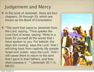 Judgement and Mercy 
In the book of Jeremiah there are four 
chapters, 30 through 33, which are 
known as the Book of Consolation. 
“The word that came to Jeremiah from 
the Lord, saying, “Thus speaks the 
Lord God of Israel, saying: ‘Write in a 
book for yourself all the words that I 
have spoken to you. For behold, the 
days are coming,’ says the Lord, ‘that I 
will bring back from captivity My people 
Israel and Judah,’ says the Lord. ‘And I 
will cause them to return to the land 
that I gave to their fathers, and they 
shall possess it.’ ”” (Jeremiah 30:1–3, 
NKJV) 
Tuesday, 14 October 2014 
 
