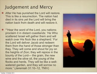Judgement and Mercy 
After He has punished the Lord will restore. 
This is like a resurrection. The nation had 
died in its sins yet the Lord will bring the 
nation back from death and will restore it. 
““Hear the word of the Lord, you nations; 
proclaim it in distant coastlands: ‘He Who 
scattered Israel will gather them and will 
watch over His flock like a shepherd.’ For 
the Lord will deliver Jacob and redeem 
them from the hand of those stronger than 
they. They will come and shout for joy on 
the heights of Zion; they will rejoice in the 
bounty of the Lord— the grain, the new 
wine and the olive oil, the young of the 
flocks and herds. They will be like a well-watered 
garden, and they will sorrow no 
more.” (Jeremiah 31:10–12, TNIV) 
Tuesday, 14 October 2014 
 
