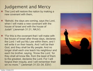 Judgement and Mercy 
The Lord will restore the nation by making a 
new covenant with them, 
“Behold, the days are coming, says the Lord, 
when I will make a new covenant with the 
house of Israel and with the house of 
Judah” (Jeremiah 31:31, NKJV) 
“For this is the covenant that I will make with 
the house of Israel after those days, declares 
the Lord: I will put My Law within them, and I 
will write it on their hearts. And I will be their 
God, and they shall be My people. And no 
longer shall each one teach his neighbour and 
each his brother, saying, ‘Know the Lord,’ for 
they shall all know Me, from the least of them 
to the greatest, declares the Lord. For I will 
forgive their iniquity, and I will remember their 
sin no more.”” (Jeremiah 31:33–34, ESV) 
Tuesday, 14 October 2014 
 