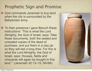 Prophetic Sign and Promise 
God commands Jeremiah to buy land 
when the city is surrounded by the 
Babylonian army. 
“In their presence I gave Baruch these 
instructions: ‘This is what the Lord 
Almighty, the God of Israel, says: Take 
these documents, both the sealed and 
unsealed copies of the deed of 
purchase, and put them in a clay jar 
so they will last a long time. For this is 
what the Lord Almighty, the God of 
Israel, says: Houses, fields and 
vineyards will again be bought in this 
land.’” (Jeremiah 32:13–15, NIV84) 
Tuesday, 14 October 2014 
 