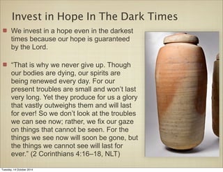 Invest in Hope In The Dark Times 
We invest in a hope even in the darkest 
times because our hope is guaranteed 
by the Lord. 
“That is why we never give up. Though 
our bodies are dying, our spirits are 
being renewed every day. For our 
present troubles are small and won’t last 
very long. Yet they produce for us a glory 
that vastly outweighs them and will last 
for ever! So we don’t look at the troubles 
we can see now; rather, we fix our gaze 
on things that cannot be seen. For the 
things we see now will soon be gone, but 
the things we cannot see will last for 
ever.” (2 Corinthians 4:16–18, NLT) 
Tuesday, 14 October 2014 
 