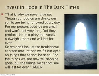 Invest in Hope In The Dark Times 
“That is why we never give up. 
Though our bodies are dying, our 
spirits are being renewed every day. 
For our present troubles are small 
and won’t last very long. Yet they 
produce for us a glory that vastly 
outweighs them and will last for 
ever! 
So we don’t look at the troubles we 
can see now; rather, we fix our eyes 
on things that cannot be seen. For 
the things we see now will soon be 
gone, but the things we cannot see 
will last for ever.” AMEN 
Tuesday, 14 October 2014 
