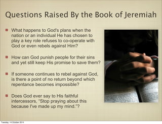 Questions Raised By the Book of Jeremiah 
What happens to God's plans when the 
nation or an individual He has chosen to 
play a key role refuses to co-operate with 
God or even rebels against Him? 
How can God punish people for their sins 
and yet still keep His promise to save them? 
If someone continues to rebel against God, 
is there a point of no return beyond which 
repentance becomes impossible? 
Does God ever say to His faithful 
intercessors, “Stop praying about this 
because I've made up my mind.”? 
Tuesday, 14 October 2014 
 