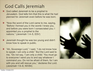 God Calls Jeremiah 
God called Jeremiah to be a prophet to 
Jerusalem. God tells him that this is what He had 
planned for Jeremiah even before he was born. 
“Now the word of the Lord came to me, saying, 
“Before I formed you in the womb I knew you, 
and before you were born I consecrated you; I 
appointed you a prophet to the 
nations.” (Jeremiah 1:4–5, ESV) 
Jeremiah thought he was too young and didn't 
know how to speak in public. 
“Ah, Sovereign Lord,” I said, “I do not know how 
to speak; I am only a child.” But the Lord said to 
me, “Do not say, ‘I am only a child.’ You must go 
to everyone I send you to and say whatever I 
command you. Do not be afraid of them, for I am 
with you and will rescue you,” declares the Lord. 
(Jeremiah 1:6–8, NIV84) 
Tuesday, 14 October 2014 
 