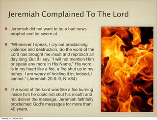 Jeremiah Complained To The Lord 
Jeremiah did not want to be a bad news 
prophet and be sworn at. 
“Whenever I speak, I cry out proclaiming 
violence and destruction. So the word of the 
Lord has brought me insult and reproach all 
day long. But if I say, “I will not mention Him 
or speak any more in His Name,” His word 
is in my heart like a fire, a fire shut up in my 
bones. I am weary of holding it in; indeed, I 
cannot.” (Jeremiah 20:8–9, NIV84) 
The word of the Lord was like a fire burning 
inside him he could not shut his mouth and 
not deliver the message. Jeremiah faithfully 
proclaimed God's messages for more than 
40 years. 
Tuesday, 14 October 2014 
 