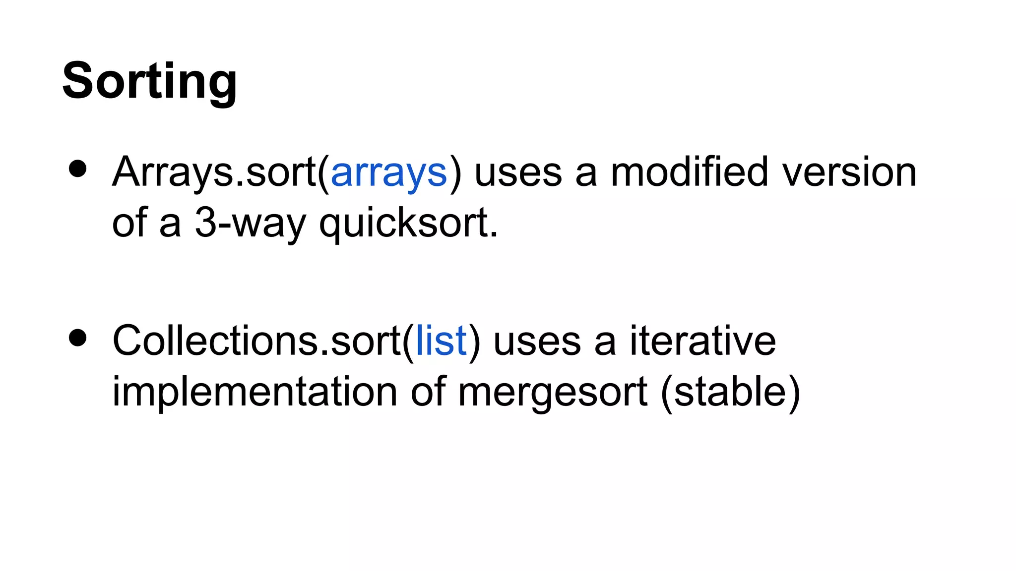 Sorting • Arrays.sort(arrays) uses a modified version of a 3-way quicksort. • Collections.sort(list) uses a iterative implementation of mergesort (stable) 