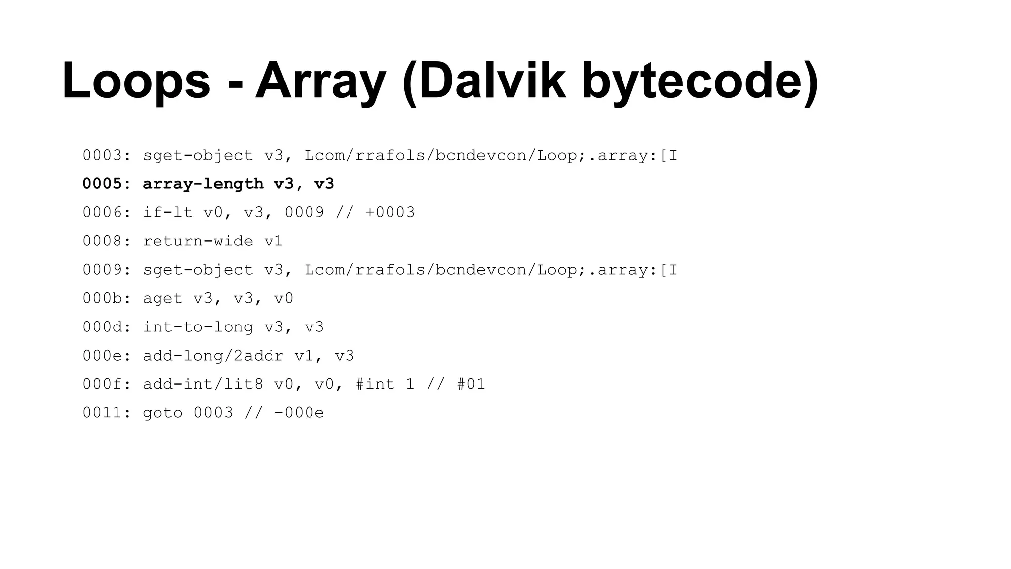 Loops - Array (Dalvik bytecode) 0003: sget-object v3, Lcom/rrafols/bcndevcon/Loop;.array:[I 0005: array-length v3, v3 0006: if-lt v0, v3, 0009 // +0003 0008: return-wide v1 0009: sget-object v3, Lcom/rrafols/bcndevcon/Loop;.array:[I 000b: aget v3, v3, v0 000d: int-to-long v3, v3 000e: add-long/2addr v1, v3 000f: add-int/lit8 v0, v0, #int 1 // #01 0011: goto 0003 // -000e 