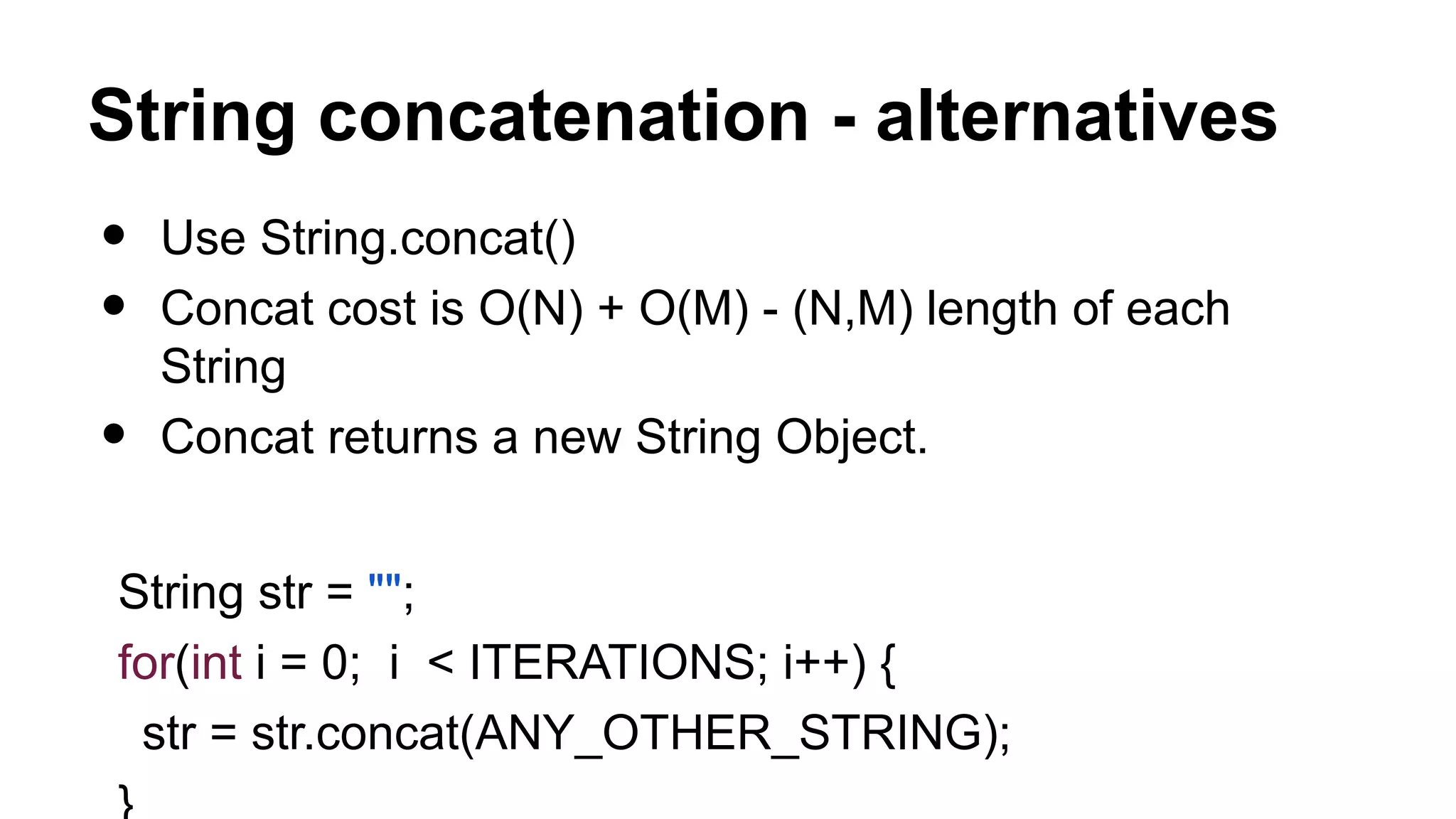 String concatenation - alternatives • Use String.concat() • Concat cost is O(N) + O(M) - (N,M) length of each String • Concat returns a new String Object. String str = ""; for(int i = 0; i < ITERATIONS; i++) { str = str.concat(ANY_OTHER_STRING); 
