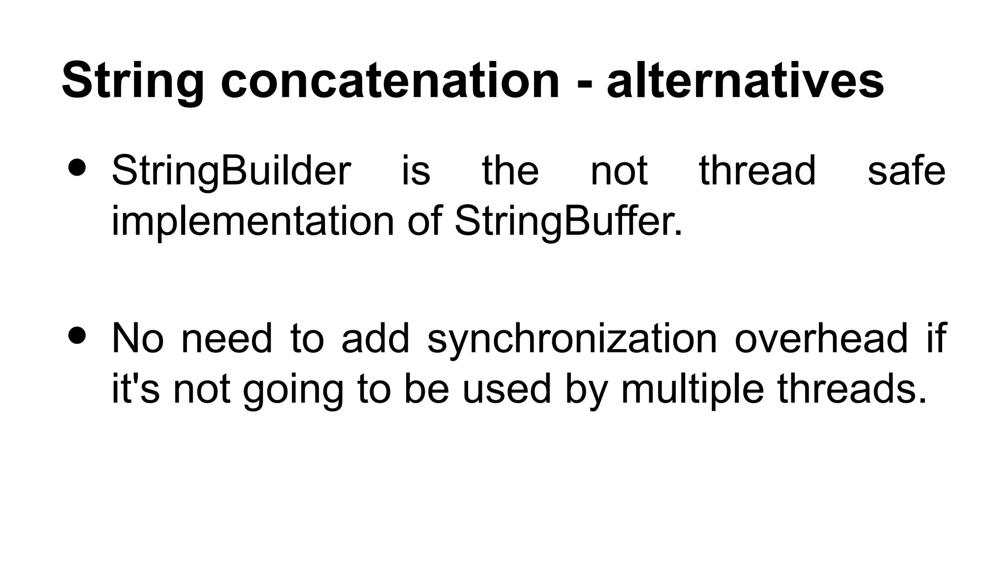 String concatenation - alternatives • StringBuilder is the not thread safe implementation of StringBuffer. • No need to add synchronization overhead if it's not going to be used by multiple threads. 