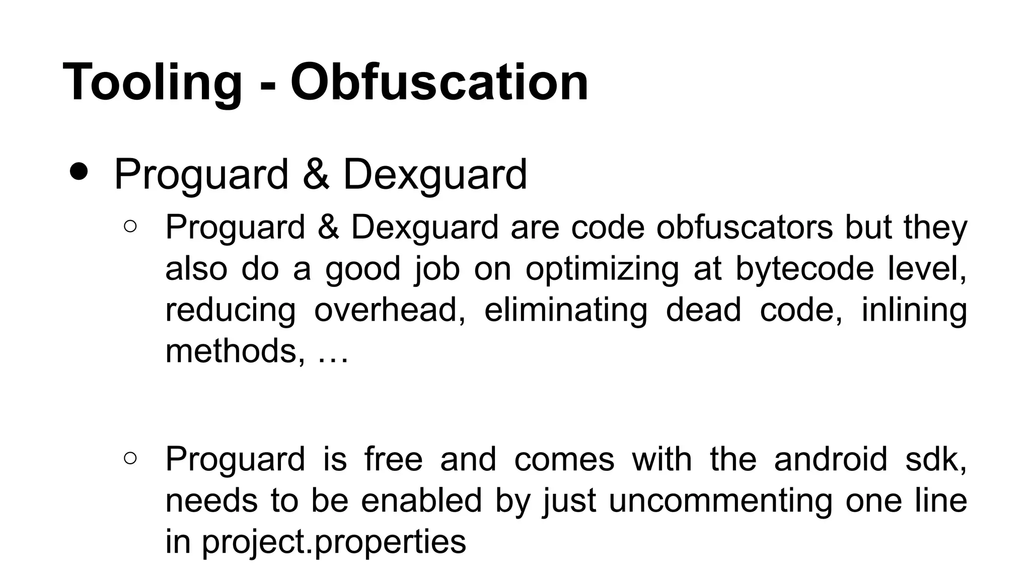 Tooling - Obfuscation • Proguard & Dexguard o Proguard & Dexguard are code obfuscators but they also do a good job on optimizing at bytecode level, reducing overhead, eliminating dead code, inlining methods, … o Proguard is free and comes with the android sdk, needs to be enabled by just uncommenting one line in project.properties 