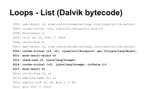 Loops - List (Dalvik bytecode)
0003: sget-object v3, Lcom/rrafols/bcndevcon/Loop;.list:Ljava/util/ArrayList;
0005: invoke-virtual {v3}, Ljava/util/ArrayList;.size:()I
0008: move-result v3
0009: if-lt v0, v3, 000c // +0003
000b: return-wide v1
000c: sget-object v3, Lcom/rrafols/bcndevcon/Loop;.list:Ljava/util/ArrayList;
000e: invoke-virtual {v3, v0}, Ljava/util/ArrayList;.get:(I)Ljava/lang/Object;
0011: move-result-object v3
0012: check-cast v3, Ljava/lang/Integer;
0014: invoke-virtual {v3}, Ljava/lang/Integer;.intValue:()I
0017: move-result v3
0018: int-to-long v3, v3
0019: add-long/2addr v1, v3
001a: add-int/lit8 v0, v0, #int 1 // #01
001c: goto 0003 // -0019
 
